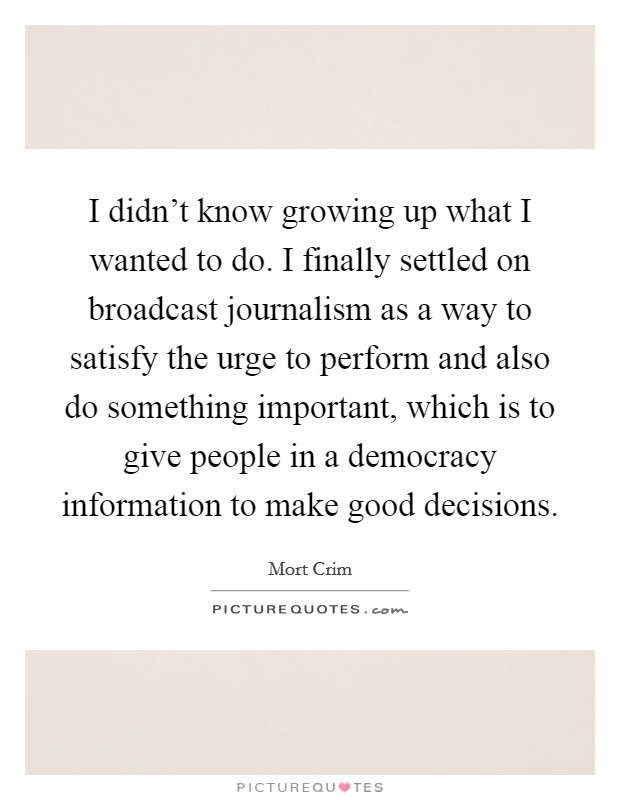 I didn't know growing up what I wanted to do. I finally settled on broadcast journalism as a way to satisfy the urge to perform and also do something important, which is to give people in a democracy information to make good decisions. Picture Quote #1