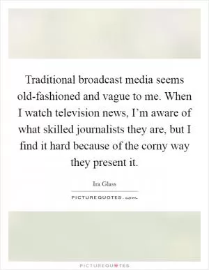Traditional broadcast media seems old-fashioned and vague to me. When I watch television news, I’m aware of what skilled journalists they are, but I find it hard because of the corny way they present it Picture Quote #1