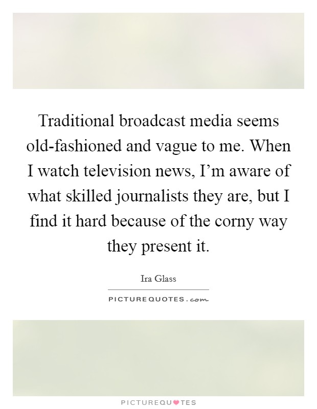 Traditional broadcast media seems old-fashioned and vague to me. When I watch television news, I'm aware of what skilled journalists they are, but I find it hard because of the corny way they present it. Picture Quote #1