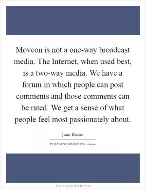 Moveon is not a one-way broadcast media. The Internet, when used best, is a two-way media. We have a forum in which people can post comments and those comments can be rated. We get a sense of what people feel most passionately about Picture Quote #1