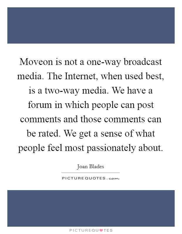 Moveon is not a one-way broadcast media. The Internet, when used best, is a two-way media. We have a forum in which people can post comments and those comments can be rated. We get a sense of what people feel most passionately about. Picture Quote #1