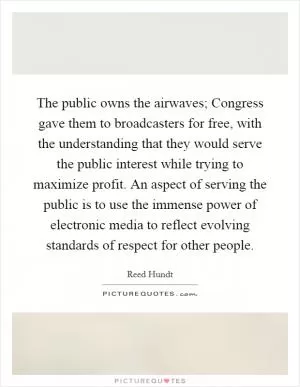 The public owns the airwaves; Congress gave them to broadcasters for free, with the understanding that they would serve the public interest while trying to maximize profit. An aspect of serving the public is to use the immense power of electronic media to reflect evolving standards of respect for other people Picture Quote #1