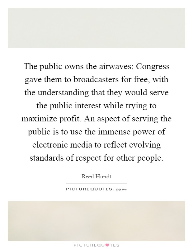 The public owns the airwaves; Congress gave them to broadcasters for free, with the understanding that they would serve the public interest while trying to maximize profit. An aspect of serving the public is to use the immense power of electronic media to reflect evolving standards of respect for other people. Picture Quote #1