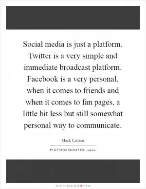 Social media is just a platform. Twitter is a very simple and immediate broadcast platform. Facebook is a very personal, when it comes to friends and when it comes to fan pages, a little bit less but still somewhat personal way to communicate Picture Quote #1