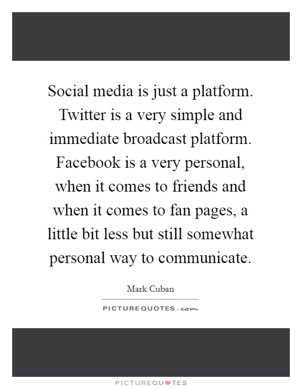 Social media is just a platform. Twitter is a very simple and immediate broadcast platform. Facebook is a very personal, when it comes to friends and when it comes to fan pages, a little bit less but still somewhat personal way to communicate. Picture Quote #1