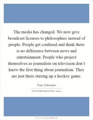 The media has changed. We now give broadcast licenses to philosophies instead of people. People get confused and think there is no difference between news and entertainment. People who project themselves as journalists on television don’t know the first thing about journalism. They are just there stirring up a hockey game Picture Quote #1