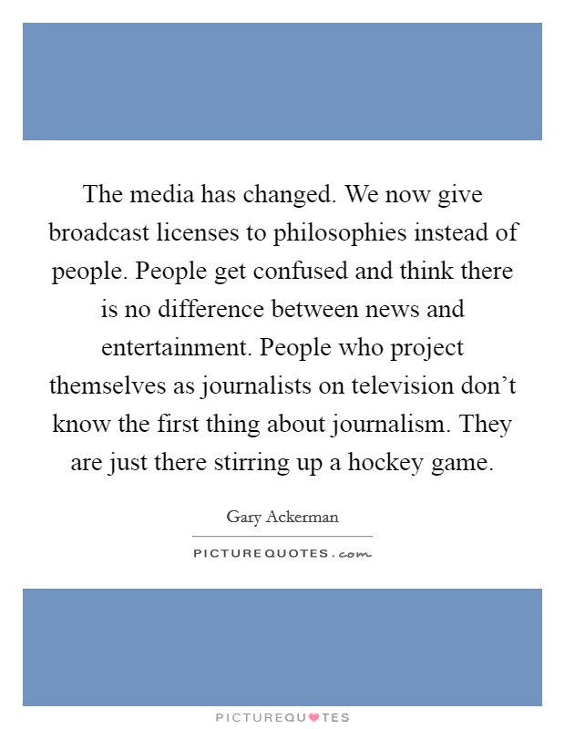 The media has changed. We now give broadcast licenses to philosophies instead of people. People get confused and think there is no difference between news and entertainment. People who project themselves as journalists on television don't know the first thing about journalism. They are just there stirring up a hockey game. Picture Quote #1