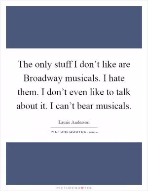 The only stuff I don’t like are Broadway musicals. I hate them. I don’t even like to talk about it. I can’t bear musicals Picture Quote #1