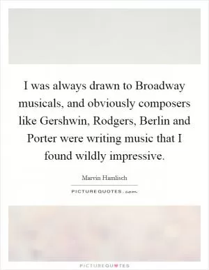 I was always drawn to Broadway musicals, and obviously composers like Gershwin, Rodgers, Berlin and Porter were writing music that I found wildly impressive Picture Quote #1