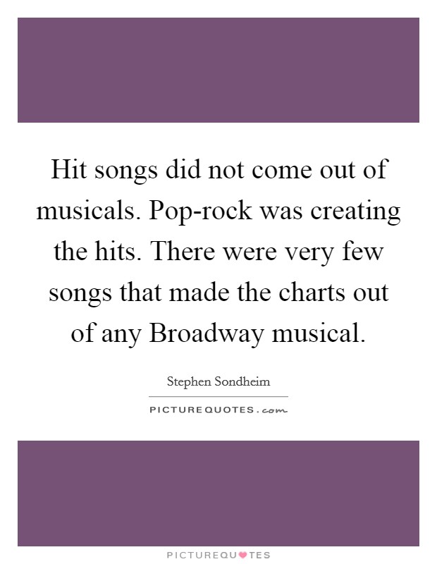 Hit songs did not come out of musicals. Pop-rock was creating the hits. There were very few songs that made the charts out of any Broadway musical. Picture Quote #1