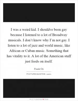 I was a weird kid. I shouldve been gay because I listened to a lot of Broadway musicals. I don’t know why I’m not gay. I listen to a lot of jazz and world music, like African or Cuban music. Something that has vitality to it. A lot of the American stuff just feeds on itself Picture Quote #1