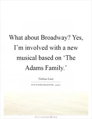 What about Broadway? Yes, I’m involved with a new musical based on ‘The Adams Family.’ Picture Quote #1