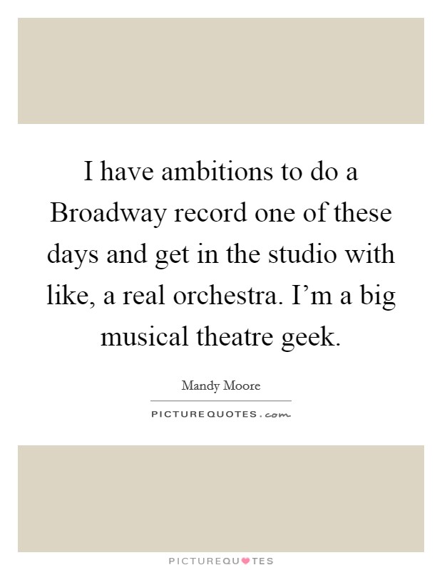 I have ambitions to do a Broadway record one of these days and get in the studio with like, a real orchestra. I'm a big musical theatre geek. Picture Quote #1