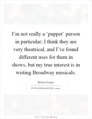 I’m not really a ‘puppet’ person in particular; I think they are very theatrical, and I’ve found different uses for them in shows, but my true interest is in writing Broadway musicals Picture Quote #1