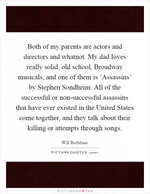 Both of my parents are actors and directors and whatnot. My dad loves really solid, old school, Broadway musicals, and one of them is ‘Assassins’ by Stephen Sondheim. All of the successful or non-successful assassins that have ever existed in the United States come together, and they talk about their killing or attempts through songs Picture Quote #1
