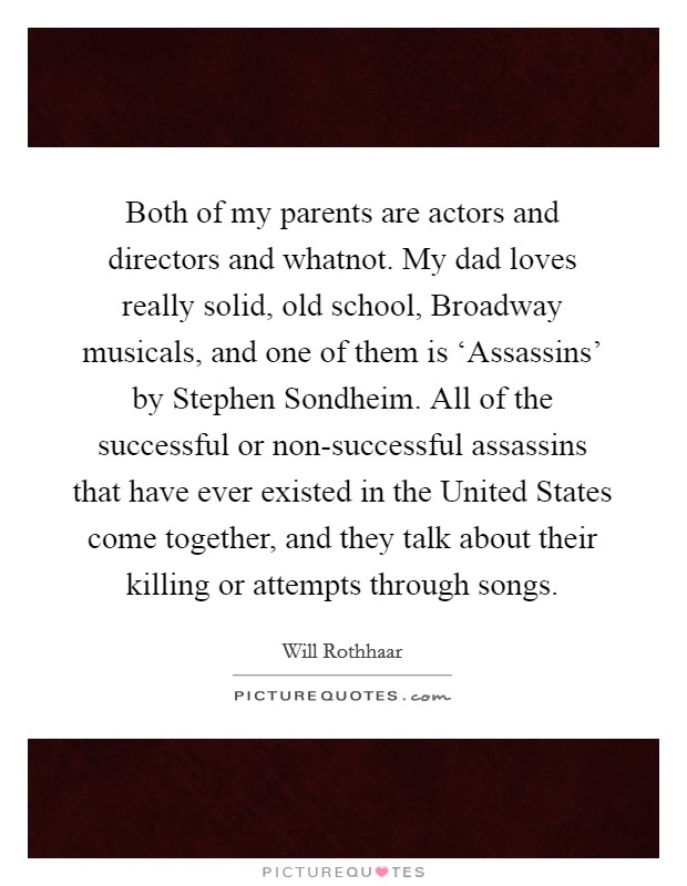 Both of my parents are actors and directors and whatnot. My dad loves really solid, old school, Broadway musicals, and one of them is ‘Assassins' by Stephen Sondheim. All of the successful or non-successful assassins that have ever existed in the United States come together, and they talk about their killing or attempts through songs. Picture Quote #1