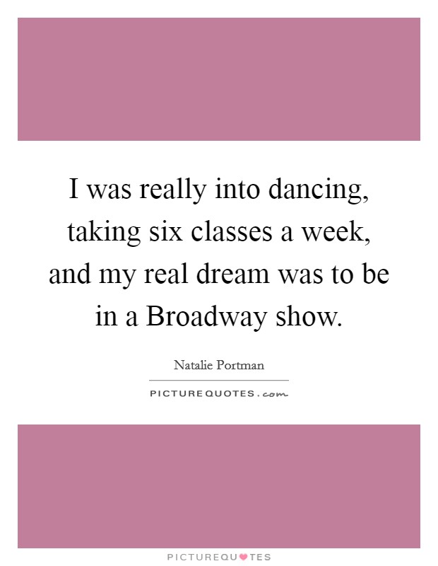 I was really into dancing, taking six classes a week, and my real dream was to be in a Broadway show. Picture Quote #1