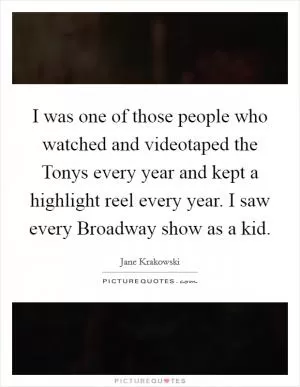I was one of those people who watched and videotaped the Tonys every year and kept a highlight reel every year. I saw every Broadway show as a kid Picture Quote #1