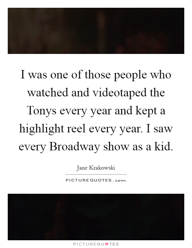 I was one of those people who watched and videotaped the Tonys every year and kept a highlight reel every year. I saw every Broadway show as a kid. Picture Quote #1
