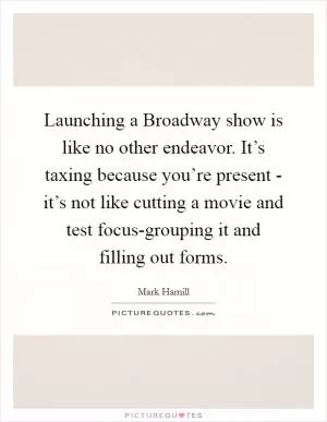 Launching a Broadway show is like no other endeavor. It’s taxing because you’re present - it’s not like cutting a movie and test focus-grouping it and filling out forms Picture Quote #1