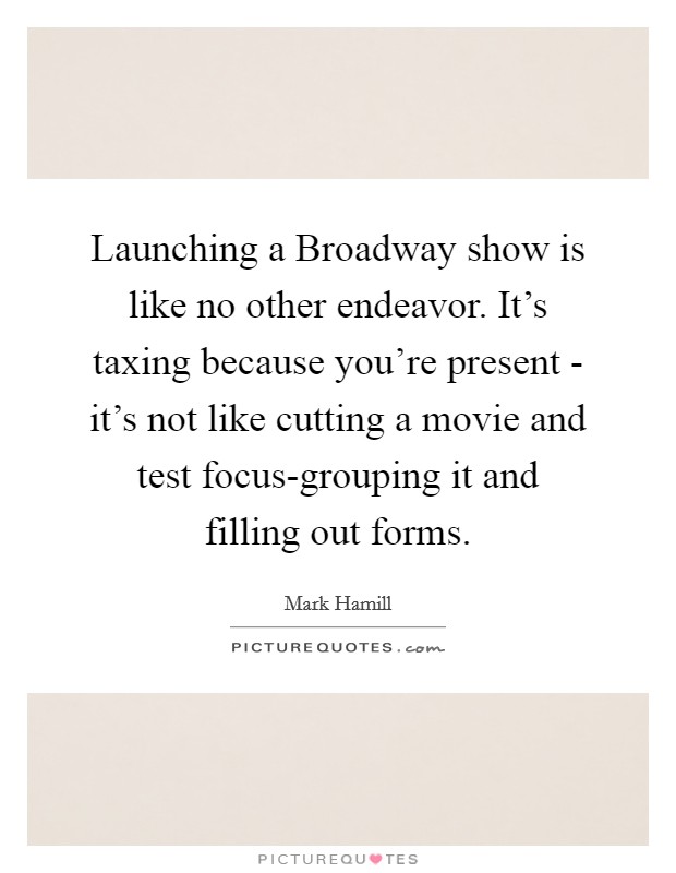 Launching a Broadway show is like no other endeavor. It's taxing because you're present - it's not like cutting a movie and test focus-grouping it and filling out forms. Picture Quote #1