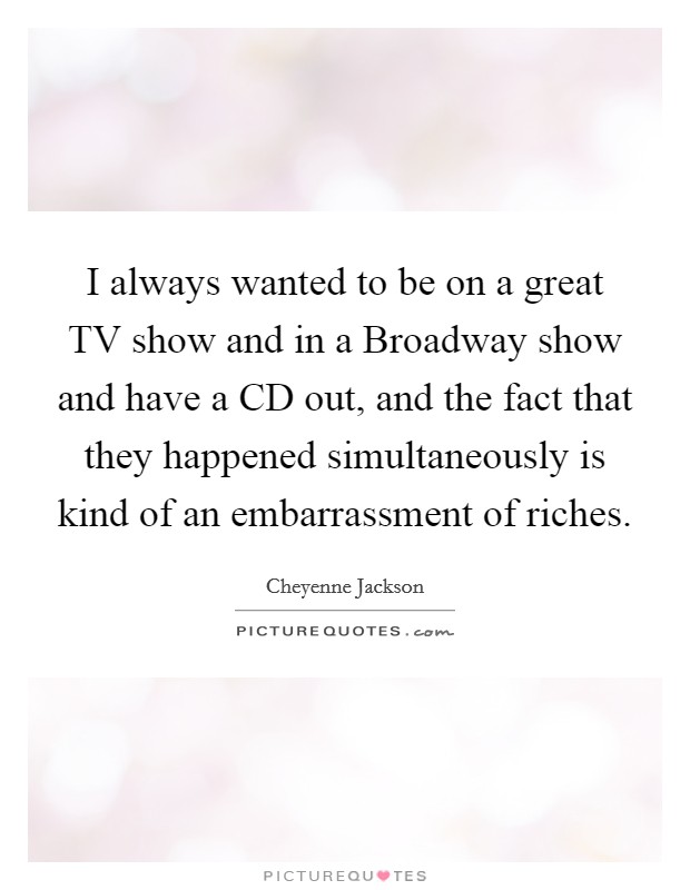 I always wanted to be on a great TV show and in a Broadway show and have a CD out, and the fact that they happened simultaneously is kind of an embarrassment of riches. Picture Quote #1