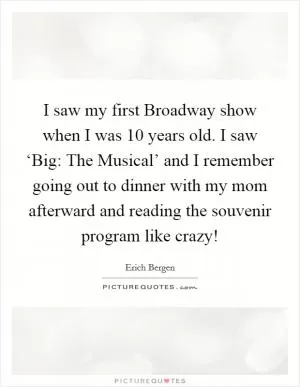 I saw my first Broadway show when I was 10 years old. I saw ‘Big: The Musical’ and I remember going out to dinner with my mom afterward and reading the souvenir program like crazy! Picture Quote #1
