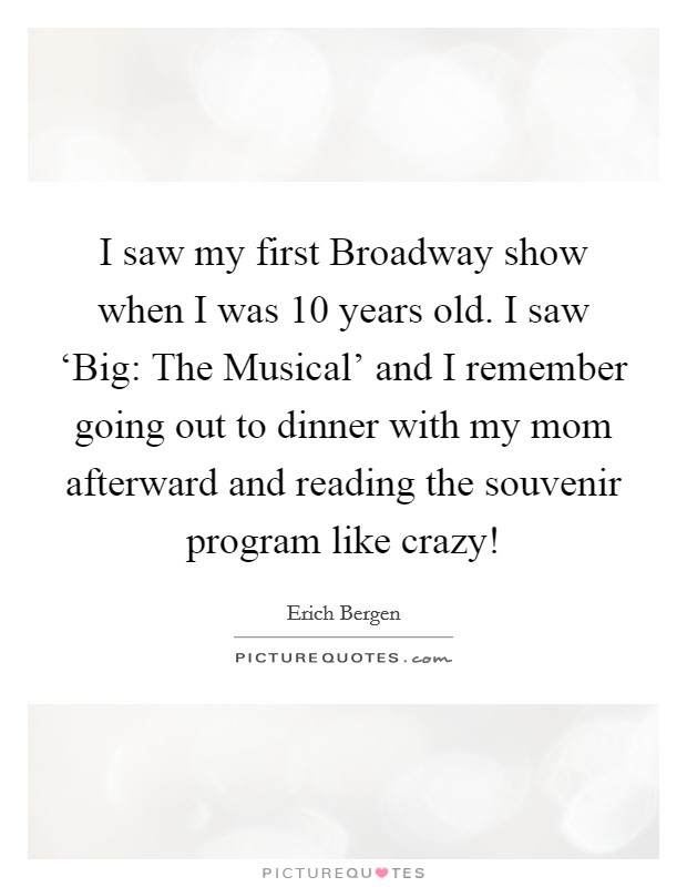 I saw my first Broadway show when I was 10 years old. I saw ‘Big: The Musical' and I remember going out to dinner with my mom afterward and reading the souvenir program like crazy! Picture Quote #1