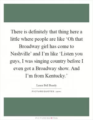 There is definitely that thing here a little where people are like ‘Oh that Broadway girl has come to Nashville’ and I’m like ‘Listen you guys, I was singing country before I even got a Broadway show. And I’m from Kentucky.’ Picture Quote #1