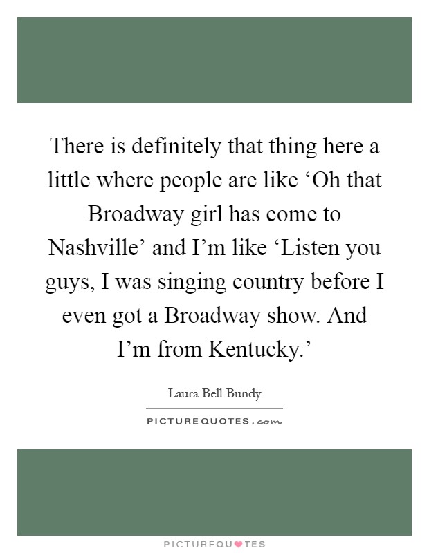 There is definitely that thing here a little where people are like ‘Oh that Broadway girl has come to Nashville' and I'm like ‘Listen you guys, I was singing country before I even got a Broadway show. And I'm from Kentucky.' Picture Quote #1