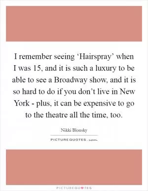 I remember seeing ‘Hairspray’ when I was 15, and it is such a luxury to be able to see a Broadway show, and it is so hard to do if you don’t live in New York - plus, it can be expensive to go to the theatre all the time, too Picture Quote #1