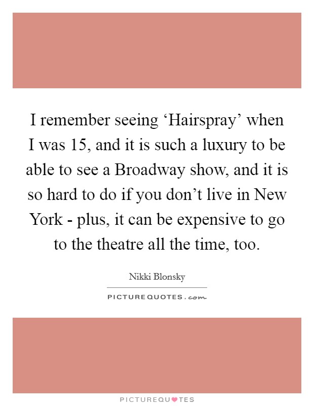 I remember seeing ‘Hairspray' when I was 15, and it is such a luxury to be able to see a Broadway show, and it is so hard to do if you don't live in New York - plus, it can be expensive to go to the theatre all the time, too. Picture Quote #1