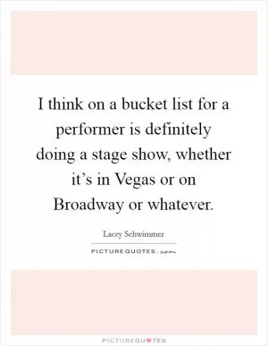 I think on a bucket list for a performer is definitely doing a stage show, whether it’s in Vegas or on Broadway or whatever Picture Quote #1