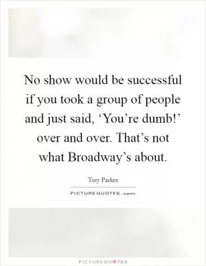 No show would be successful if you took a group of people and just said, ‘You’re dumb!’ over and over. That’s not what Broadway’s about Picture Quote #1