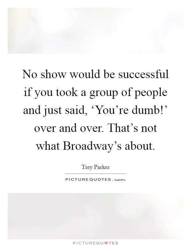 No show would be successful if you took a group of people and just said, ‘You're dumb!' over and over. That's not what Broadway's about. Picture Quote #1