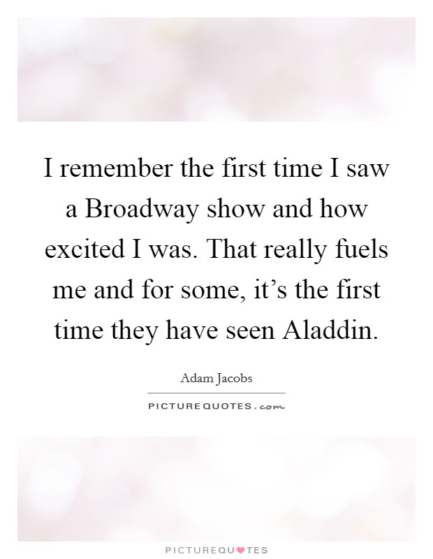 I remember the first time I saw a Broadway show and how excited I was. That really fuels me and for some, it's the first time they have seen Aladdin. Picture Quote #1