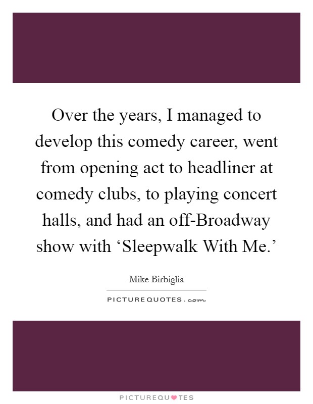 Over the years, I managed to develop this comedy career, went from opening act to headliner at comedy clubs, to playing concert halls, and had an off-Broadway show with ‘Sleepwalk With Me.' Picture Quote #1