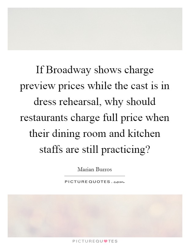 If Broadway shows charge preview prices while the cast is in dress rehearsal, why should restaurants charge full price when their dining room and kitchen staffs are still practicing? Picture Quote #1
