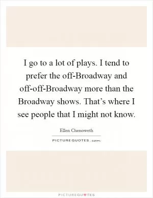 I go to a lot of plays. I tend to prefer the off-Broadway and off-off-Broadway more than the Broadway shows. That’s where I see people that I might not know Picture Quote #1