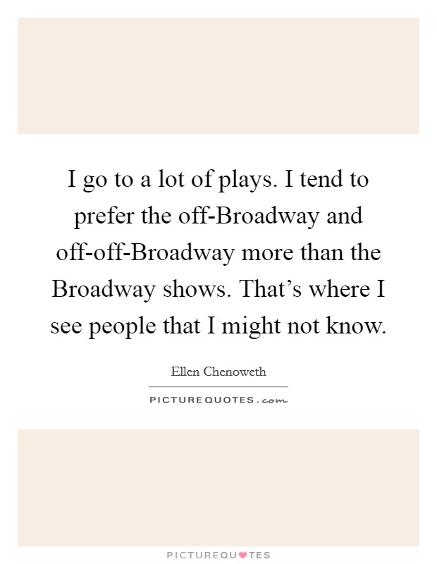 I go to a lot of plays. I tend to prefer the off-Broadway and off-off-Broadway more than the Broadway shows. That's where I see people that I might not know. Picture Quote #1