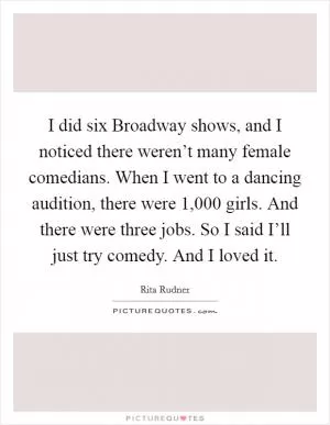 I did six Broadway shows, and I noticed there weren’t many female comedians. When I went to a dancing audition, there were 1,000 girls. And there were three jobs. So I said I’ll just try comedy. And I loved it Picture Quote #1