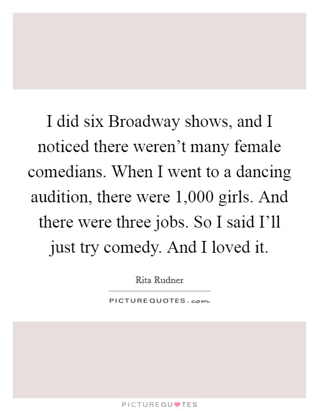 I did six Broadway shows, and I noticed there weren't many female comedians. When I went to a dancing audition, there were 1,000 girls. And there were three jobs. So I said I'll just try comedy. And I loved it. Picture Quote #1