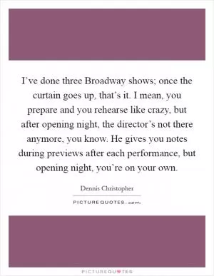 I’ve done three Broadway shows; once the curtain goes up, that’s it. I mean, you prepare and you rehearse like crazy, but after opening night, the director’s not there anymore, you know. He gives you notes during previews after each performance, but opening night, you’re on your own Picture Quote #1