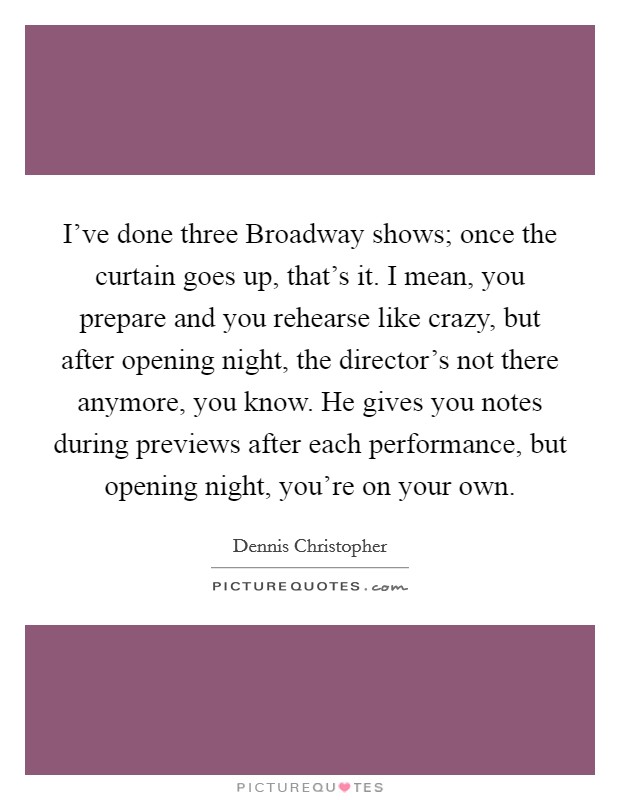 I've done three Broadway shows; once the curtain goes up, that's it. I mean, you prepare and you rehearse like crazy, but after opening night, the director's not there anymore, you know. He gives you notes during previews after each performance, but opening night, you're on your own. Picture Quote #1