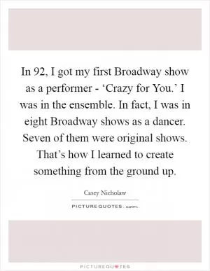In  92, I got my first Broadway show as a performer - ‘Crazy for You.’ I was in the ensemble. In fact, I was in eight Broadway shows as a dancer. Seven of them were original shows. That’s how I learned to create something from the ground up Picture Quote #1
