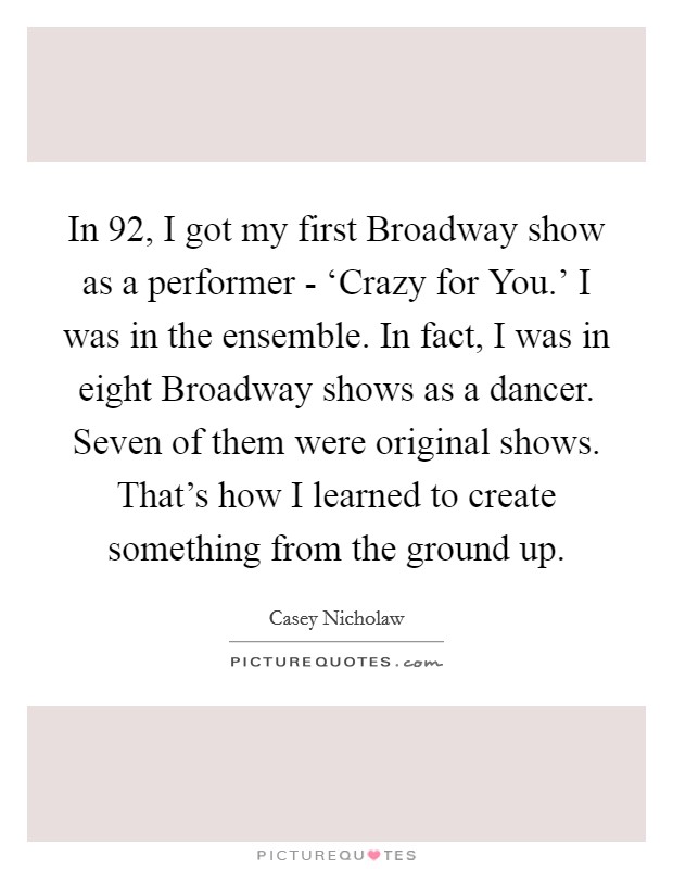 In  92, I got my first Broadway show as a performer - ‘Crazy for You.' I was in the ensemble. In fact, I was in eight Broadway shows as a dancer. Seven of them were original shows. That's how I learned to create something from the ground up. Picture Quote #1
