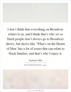 I don’t think that everything on Broadway relates to us, and I think that’s why we as black people don’t always go to Broadway shows, but shows like ‘What’s on the Hearts of Men’ has a lot of issues that can relate to black families, and that’s why I enjoy it Picture Quote #1