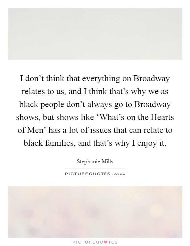 I don't think that everything on Broadway relates to us, and I think that's why we as black people don't always go to Broadway shows, but shows like ‘What's on the Hearts of Men' has a lot of issues that can relate to black families, and that's why I enjoy it. Picture Quote #1