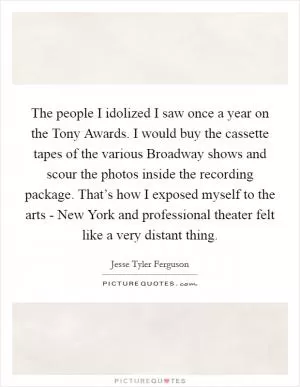 The people I idolized I saw once a year on the Tony Awards. I would buy the cassette tapes of the various Broadway shows and scour the photos inside the recording package. That’s how I exposed myself to the arts - New York and professional theater felt like a very distant thing Picture Quote #1