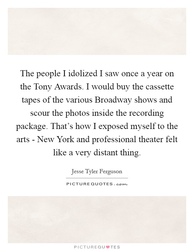 The people I idolized I saw once a year on the Tony Awards. I would buy the cassette tapes of the various Broadway shows and scour the photos inside the recording package. That's how I exposed myself to the arts - New York and professional theater felt like a very distant thing. Picture Quote #1